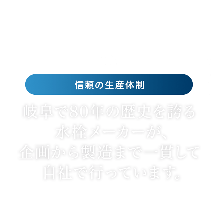 03 信頼の生産体制 │ 岐阜で80年の歴史を誇る  水栓メーカーが、企画から製造まで一貫して自社で行っています。