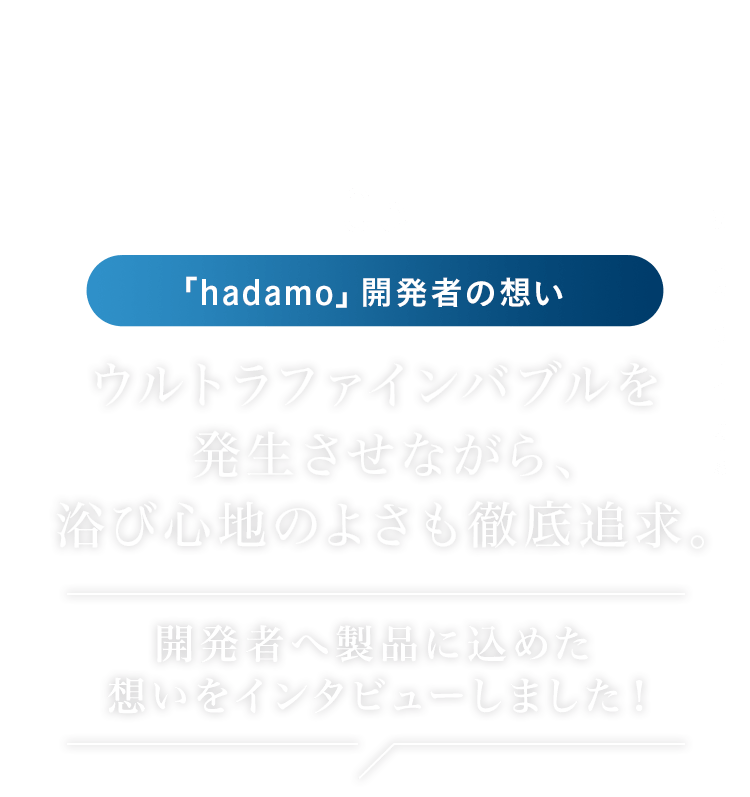 05 「hadamo」開発者の想い │ ウルトラファインバブルを発生させながら、浴び心地のよさも徹底追求。 開発者へ製品に込めた想いをインタビューしました！