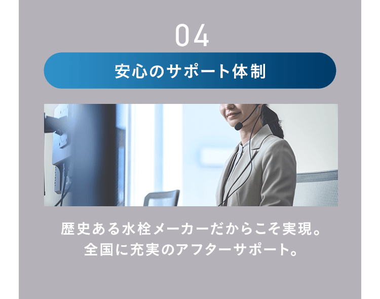 04 安心のサポート体制 歴史ある水栓メーカーだからこそ実現。全国に充実のアフターサポート。