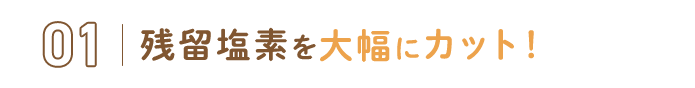 01.残留塩素を大幅にカット！