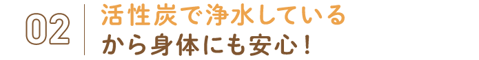 02.活性炭で浄水しているから身体にも安心！