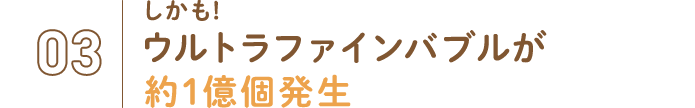 03.しかも！ウルトラファインバブルが約1億個発生