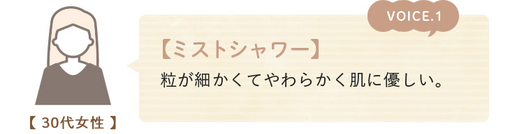 voice01. 【ミストシャワー】 粒が細かくてやわらかく肌に優しい。(30代女性)