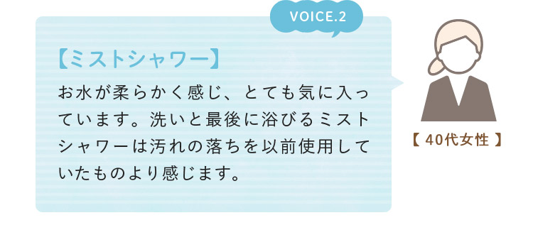 voice02. 【ミストシャワー】 お水が柔らかく感じ、とても気に入っています。洗いと最後に浴びるミストシャワーは汚れの落ちを以前使用していたものより感じます。(40代女性)