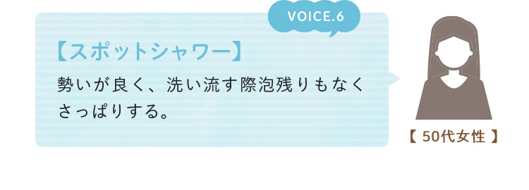 voice06. 【スポットシャワー】 勢いが良く、洗い流す際泡残りもなくさっぱりする。(50代女性)